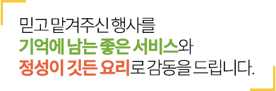 믿고 맡겨주신 행사를 기억에 남는 좋은 서비스와 정성이 깃든 요리로 감동을 더해드립니다.